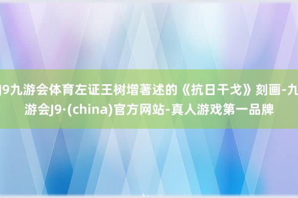 J9九游会体育左证王树增著述的《抗日干戈》刻画-九游会J9·(china)官方网站-真人游戏第一品牌