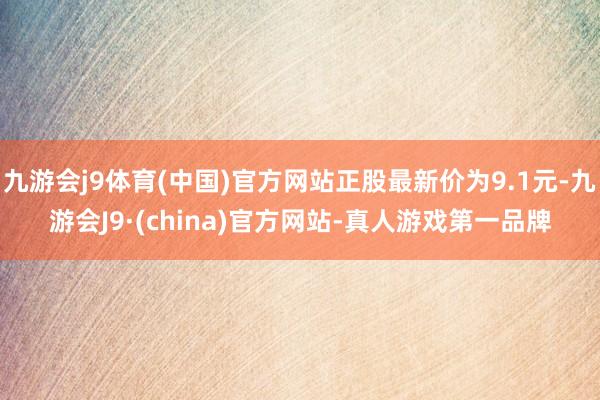 九游会j9体育(中国)官方网站正股最新价为9.1元-九游会J9·(china)官方网站-真人游戏第一品牌