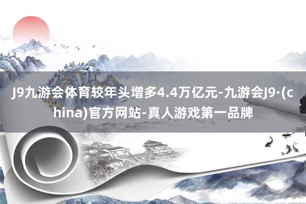 J9九游会体育较年头增多4.4万亿元-九游会J9·(china)官方网站-真人游戏第一品牌