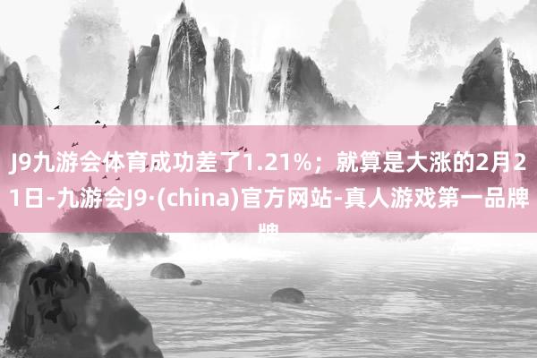 J9九游会体育成功差了1.21%；　　就算是大涨的2月21日-九游会J9·(china)官方网站-真人游戏第一品牌