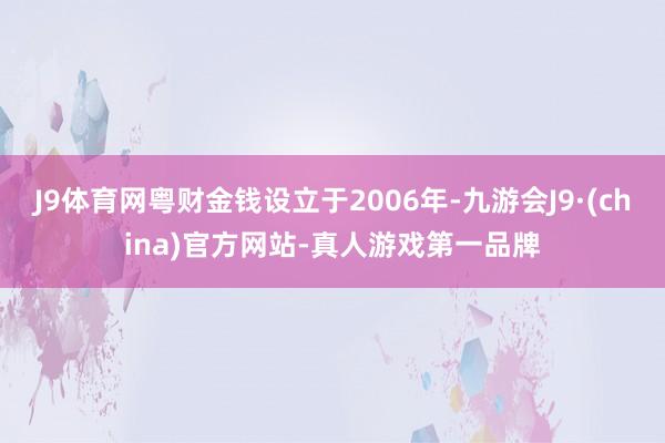 J9体育网粤财金钱设立于2006年-九游会J9·(china)官方网站-真人游戏第一品牌