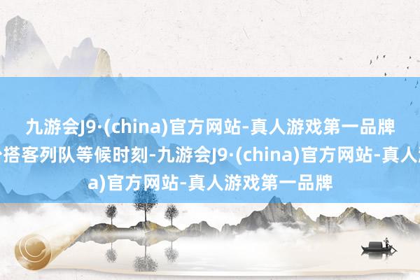 九游会J9·(china)官方网站-真人游戏第一品牌最大截止减少搭客列队等候时刻-九游会J9·(china)官方网站-真人游戏第一品牌