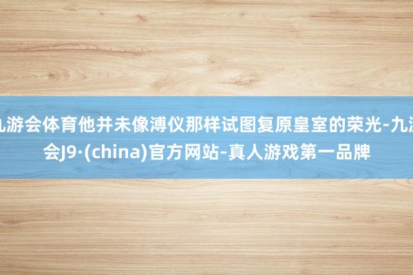 九游会体育他并未像溥仪那样试图复原皇室的荣光-九游会J9·(china)官方网站-真人游戏第一品牌