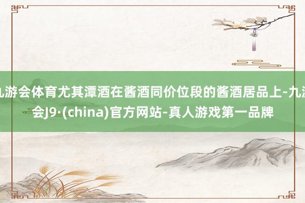 九游会体育尤其潭酒在酱酒同价位段的酱酒居品上-九游会J9·(china)官方网站-真人游戏第一品牌