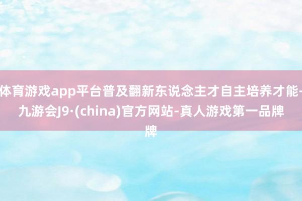 体育游戏app平台普及翻新东说念主才自主培养才能-九游会J9·(china)官方网站-真人游戏第一品牌