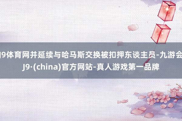 J9体育网并延续与哈马斯交换被扣押东谈主员-九游会J9·(china)官方网站-真人游戏第一品牌